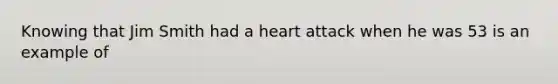 Knowing that Jim Smith had a heart attack when he was 53 is an example of