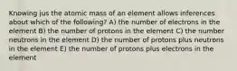 Knowing jus the atomic mass of an element allows inferences about which of the following? A) the number of electrons in the element B) the number of protons in the element C) the number neutrons in the element D) the number of protons plus neutrons in the element E) the number of protons plus electrons in the element