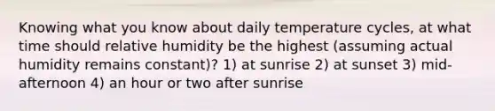 Knowing what you know about daily temperature cycles, at what time should relative humidity be the highest (assuming actual humidity remains constant)? 1) at sunrise 2) at sunset 3) mid-afternoon 4) an hour or two after sunrise