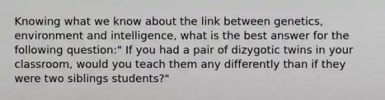 Knowing what we know about the link between genetics, environment and intelligence, what is the best answer for the following question:" If you had a pair of dizygotic twins in your classroom, would you teach them any differently than if they were two siblings students?"