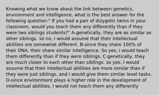 Knowing what we know about the link between genetics, environment and intelligence, what is the best answer for the following question:" If you had a pair of dizygotic twins in your classroom, would you teach them any differently than if they were two siblings students?" A-genetically, they are as similar as other siblings. so no, I would assume that their intellectual abilities are somewhat different. B-since they share 100% of their DNA, their share similar intelligence. So yes, i would teach them differently than if they were siblings. C-genetically, they are much closer to each other than siblings. so yes, I would assume that their intellectual abilities are more similar than if they were just siblings, and i would give them similar level tasks. D-since environment plays a higher role in the development of intellectual abilities, I would not teach them any differently