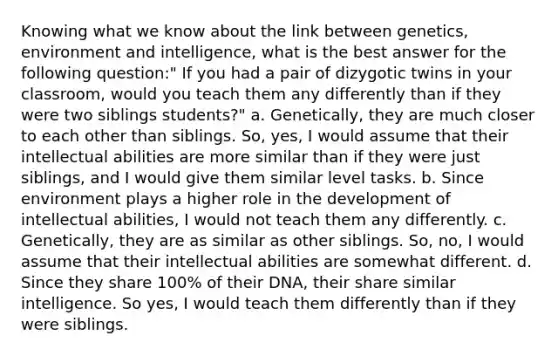 Knowing what we know about the link between genetics, environment and intelligence, what is the best answer for the following question:" If you had a pair of dizygotic twins in your classroom, would you teach them any differently than if they were two siblings students?" a. Genetically, they are much closer to each other than siblings. So, yes, I would assume that their intellectual abilities are more similar than if they were just siblings, and I would give them similar level tasks. b. Since environment plays a higher role in the development of intellectual abilities, I would not teach them any differently. c. Genetically, they are as similar as other siblings. So, no, I would assume that their intellectual abilities are somewhat different. d. Since they share 100% of their DNA, their share similar intelligence. So yes, I would teach them differently than if they were siblings.