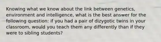 Knowing what we know about the link between genetics, environment and intelligence, what is the best answer for the following question: if you had a pair of dizygotic twins in your classroom, would you teach them any differently than if they were to sibling students?