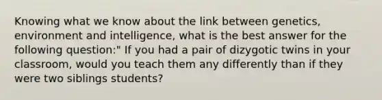 Knowing what we know about the link between genetics, environment and intelligence, what is the best answer for the following question:" If you had a pair of dizygotic twins in your classroom, would you teach them any differently than if they were two siblings students?