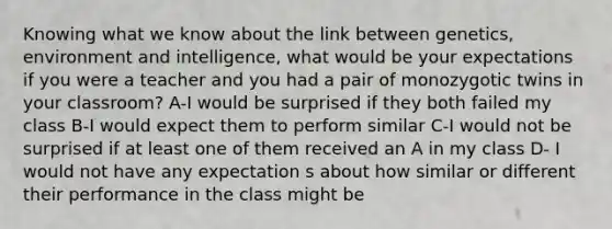 Knowing what we know about the link between genetics, environment and intelligence, what would be your expectations if you were a teacher and you had a pair of monozygotic twins in your classroom? A-I would be surprised if they both failed my class B-I would expect them to perform similar C-I would not be surprised if at least one of them received an A in my class D- I would not have any expectation s about how similar or different their performance in the class might be