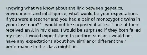 Knowing what we know about the link between genetics, environment and intelligence, what would be your expectations if you were a teacher and you had a pair of monozygotic twins in your classroom?" I would not be surprised if at least one of them received an A in my class. I would be surprised if they both failed my class. I would expect them to perform similar. I would not have any expectations about how similar or different their performance in the class might be.