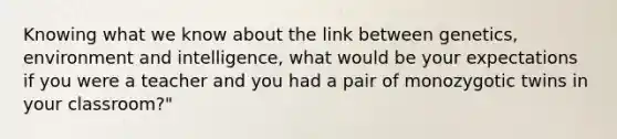 Knowing what we know about the link between genetics, environment and intelligence, what would be your expectations if you were a teacher and you had a pair of monozygotic twins in your classroom?"