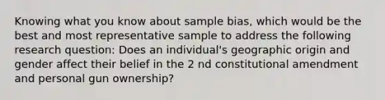 Knowing what you know about sample bias, which would be the best and most representative sample to address the following research question: Does an individual's geographic origin and gender affect their belief in the 2 nd constitutional amendment and personal gun ownership?