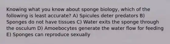 Knowing what you know about sponge biology, which of the following is least accurate? A) Spicules deter predators B) Sponges do not have tissues C) Water exits the sponge through the osculum D) Amoebocytes generate the water flow for feeding E) Sponges can reproduce sexually