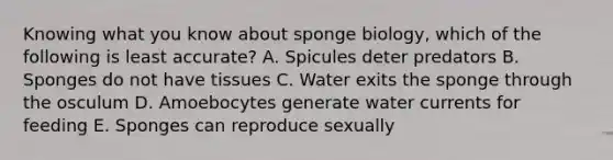 Knowing what you know about sponge biology, which of the following is least accurate? A. Spicules deter predators B. Sponges do not have tissues C. Water exits the sponge through the osculum D. Amoebocytes generate water currents for feeding E. Sponges can reproduce sexually