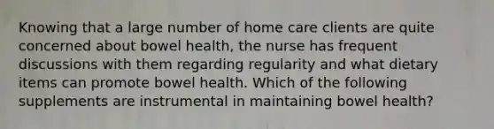 Knowing that a large number of home care clients are quite concerned about bowel health, the nurse has frequent discussions with them regarding regularity and what dietary items can promote bowel health. Which of the following supplements are instrumental in maintaining bowel health?