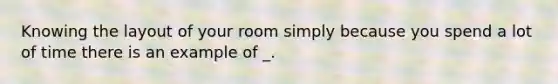 Knowing the layout of your room simply because you spend a lot of time there is an example of _.