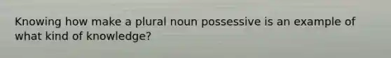 Knowing how make a plural noun possessive is an example of what kind of knowledge?