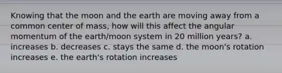 Knowing that the moon and the earth are moving away from a common center of mass, how will this affect the angular momentum of the earth/moon system in 20 million years? a. increases b. decreases c. stays the same d. the moon's rotation increases e. the earth's rotation increases