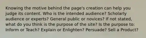 Knowing the motive behind the page's creation can help you judge its content. Who is the intended audience? Scholarly audience or experts? General public or novices? If not stated, what do you think is the purpose of the site? Is the purpose to: Inform or Teach? Explain or Enlighten? Persuade? Sell a Product?