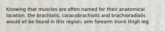 Knowing that muscles are often named for their anatomical location, the brachialis, coracobrachialis and brachioradialis would all be found in this region: arm forearm trunk thigh leg