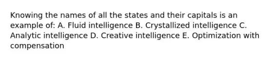 Knowing the names of all the states and their capitals is an example of: A. Fluid intelligence B. Crystallized intelligence C. Analytic intelligence D. Creative intelligence E. Optimization with compensation