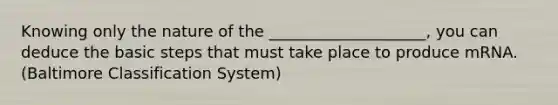 Knowing only the nature of the ____________________, you can deduce the basic steps that must take place to produce mRNA. (Baltimore Classification System)