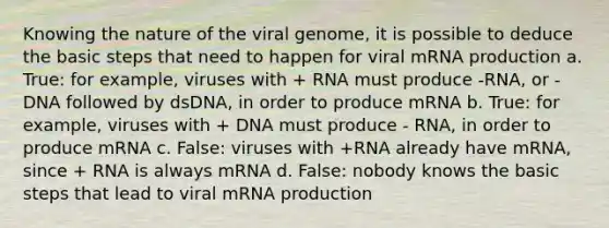 Knowing the nature of the viral genome, it is possible to deduce the basic steps that need to happen for viral mRNA production a. True: for example, viruses with + RNA must produce -RNA, or -DNA followed by dsDNA, in order to produce mRNA b. True: for example, viruses with + DNA must produce - RNA, in order to produce mRNA c. False: viruses with +RNA already have mRNA, since + RNA is always mRNA d. False: nobody knows the basic steps that lead to viral mRNA production