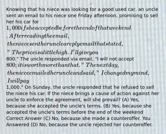 Knowing that his niece was looking for a good used car, an uncle sent an email to his niece one Friday afternoon, promising to sell her his car for 1,000 if she accepted before the end of that weekend. After reading the email, the niece sent her uncle a reply email that stated, "The price is a little high. I'll give you800." The uncle responded via email, "I will not accept 800; it is worth more than that." The next day, the niece emailed her uncle and said, "I changed my mind, I will pay1,000." On Sunday, the uncle responded that he refused to sell the niece his car. If the niece brings a cause of action against her uncle to enforce the agreement, will she prevail? (A) Yes, because she accepted the uncle's terms. (B) Yes, because she accepted the uncle's terms before the end of the weekend Correct Answer (C) No, because she made a counteroffer. You Answered (D) No, because the uncle rejected her counteroffer.