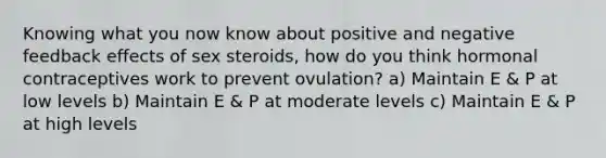 Knowing what you now know about positive and negative feedback effects of sex steroids, how do you think hormonal contraceptives work to prevent ovulation? a) Maintain E & P at low levels b) Maintain E & P at moderate levels c) Maintain E & P at high levels