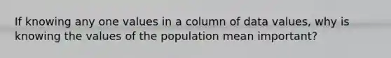 If knowing any one values in a column of data values, why is knowing the values of the population mean important?