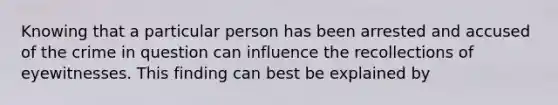 Knowing that a particular person has been arrested and accused of the crime in question can influence the recollections of eyewitnesses. This finding can best be explained by