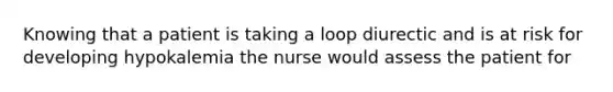 Knowing that a patient is taking a loop diurectic and is at risk for developing hypokalemia the nurse would assess the patient for