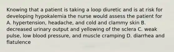 Knowing that a patient is taking a loop diuretic and is at risk for developing hypokalemia the nurse would assess the patient for A. hypertension, headache, and cold and clammy skin B. decreased urinary output and yellowing of the sclera C. weak pulse, low blood pressure, and muscle cramping D. diarrhea and flatulence