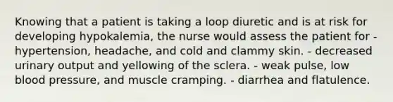 Knowing that a patient is taking a loop diuretic and is at risk for developing hypokalemia, the nurse would assess the patient for - hypertension, headache, and cold and clammy skin. - decreased urinary output and yellowing of the sclera. - weak pulse, low blood pressure, and muscle cramping. - diarrhea and flatulence.