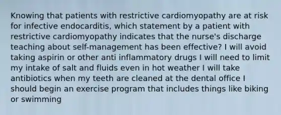 Knowing that patients with restrictive cardiomyopathy are at risk for infective endocarditis, which statement by a patient with restrictive cardiomyopathy indicates that the nurse's discharge teaching about self-management has been effective? I will avoid taking aspirin or other anti inflammatory drugs I will need to limit my intake of salt and fluids even in hot weather I will take antibiotics when my teeth are cleaned at the dental office I should begin an exercise program that includes things like biking or swimming