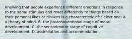 Knowing that people experience different emotions in response to the same stimulus and react differently to things based on their personal likes or dislikes is a characteristic of: Select one: A. a theory of mind. B. the postconventional stage of moral development. C. the sensorimotor stage of cognitive development. D. assimilation and accommodation.