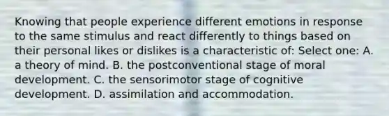 Knowing that people experience different emotions in response to the same stimulus and react differently to things based on their personal likes or dislikes is a characteristic of: Select one: A. a theory of mind. B. the postconventional stage of moral development. C. the sensorimotor stage of cognitive development. D. assimilation and accommodation.