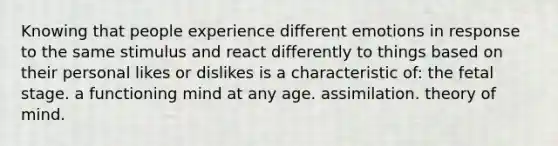 Knowing that people experience different emotions in response to the same stimulus and react differently to things based on their personal likes or dislikes is a characteristic of: the fetal stage. a functioning mind at any age. assimilation. theory of mind.