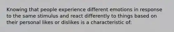 Knowing that people experience different emotions in response to the same stimulus and react differently to things based on their personal likes or dislikes is a characteristic of: