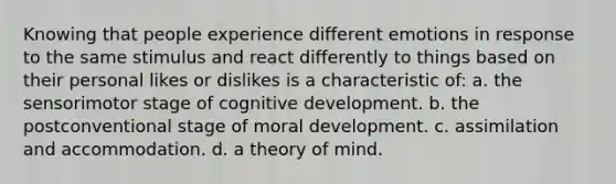 Knowing that people experience different emotions in response to the same stimulus and react differently to things based on their personal likes or dislikes is a characteristic of: a. the sensorimotor stage of cognitive development. b. the postconventional stage of moral development. c. assimilation and accommodation. d. a theory of mind.