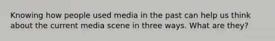 Knowing how people used media in the past can help us think about the current media scene in three ways. What are they?