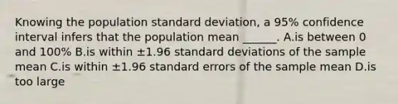 Knowing the population standard deviation, a 95% confidence interval infers that the population mean ______. A.is between 0 and 100% B.is within ±1.96 standard deviations of the sample mean C.is within ±1.96 standard errors of the sample mean D.is too large