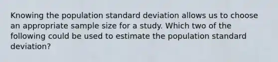 Knowing the population standard deviation allows us to choose an appropriate sample size for a study. Which two of the following could be used to estimate the population standard deviation?