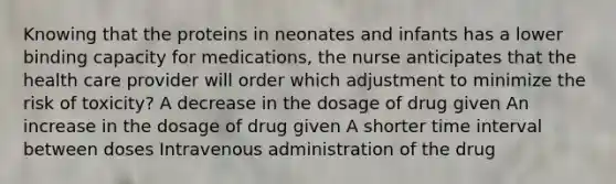 Knowing that the proteins in neonates and infants has a lower binding capacity for medications, the nurse anticipates that the health care provider will order which adjustment to minimize the risk of toxicity? A decrease in the dosage of drug given An increase in the dosage of drug given A shorter time interval between doses Intravenous administration of the drug