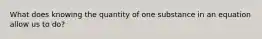 What does knowing the quantity of one substance in an equation allow us to do?