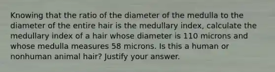 Knowing that the ratio of the diameter of the medulla to the diameter of the entire hair is the medullary index, calculate the medullary index of a hair whose diameter is 110 microns and whose medulla measures 58 microns. Is this a human or nonhuman animal hair? Justify your answer.