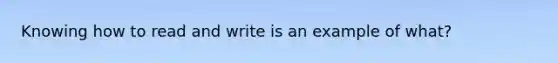 Knowing how to read and write is an example of what?