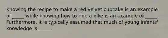 Knowing the recipe to make a red velvet cupcake is an example of _____ while knowing how to ride a bike is an example of _____. Furthermore, it is typically assumed that much of young infants' knowledge is _____.