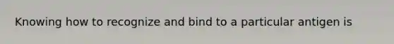 Knowing how to recognize and bind to a particular antigen is