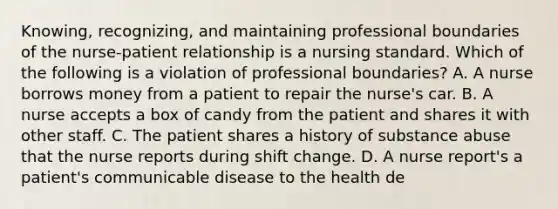 Knowing, recognizing, and maintaining professional boundaries of the nurse-patient relationship is a nursing standard. Which of the following is a violation of professional boundaries? A. A nurse borrows money from a patient to repair the nurse's car. B. A nurse accepts a box of candy from the patient and shares it with other staff. C. The patient shares a history of substance abuse that the nurse reports during shift change. D. A nurse report's a patient's communicable disease to the health de