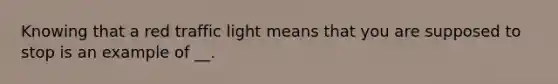 Knowing that a red traffic light means that you are supposed to stop is an example of __.