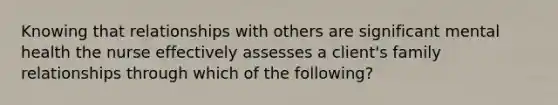 Knowing that relationships with others are significant mental health the nurse effectively assesses a client's family relationships through which of the following?