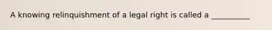 A knowing relinquishment of a legal right is called a __________