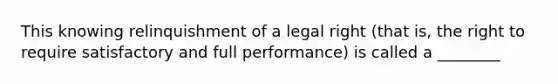 This knowing relinquishment of a legal right (that is, the right to require satisfactory and full performance) is called a ________